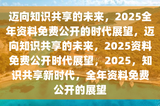 2025年正版资料全年免费,迈向2025年，正版资料全年免费共享的新时代